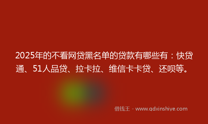 2025年的不看网贷黑名单的贷款有哪些有：快贷通、51人品贷、拉卡拉、维信卡卡贷、还呗等。