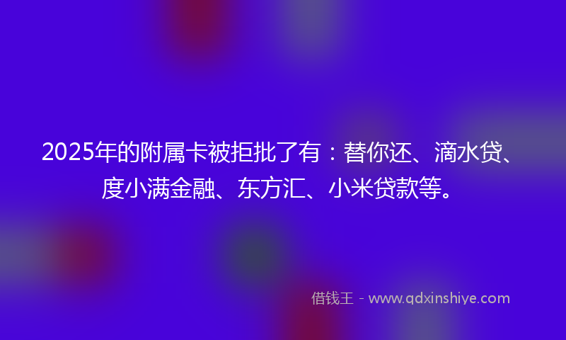 2025年的附属卡被拒批了有：替你还、滴水贷、度小满金融、东方汇、小米贷款等。