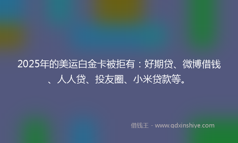 2025年的美运白金卡被拒有：好期贷、微博借钱、人人贷、投友圈、小米贷款等。