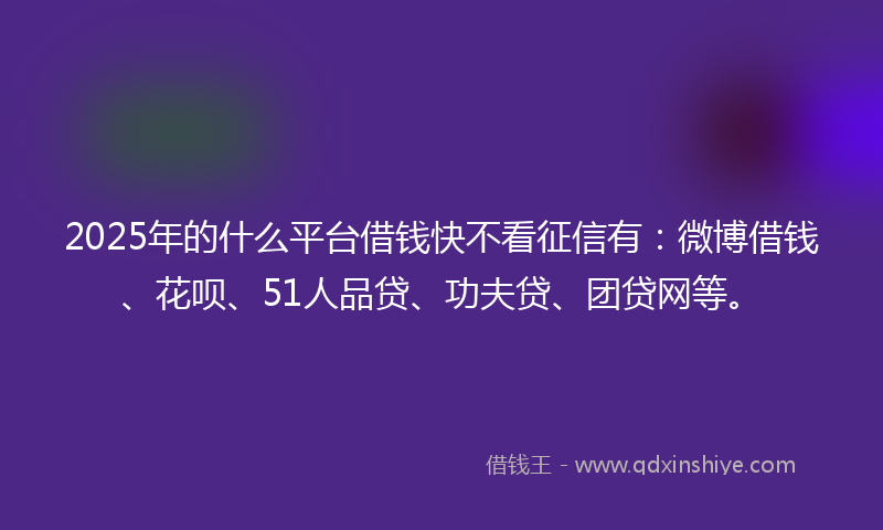 2025年的什么平台借钱快不看征信有：微博借钱、花呗、51人品贷、功夫贷、团贷网等。