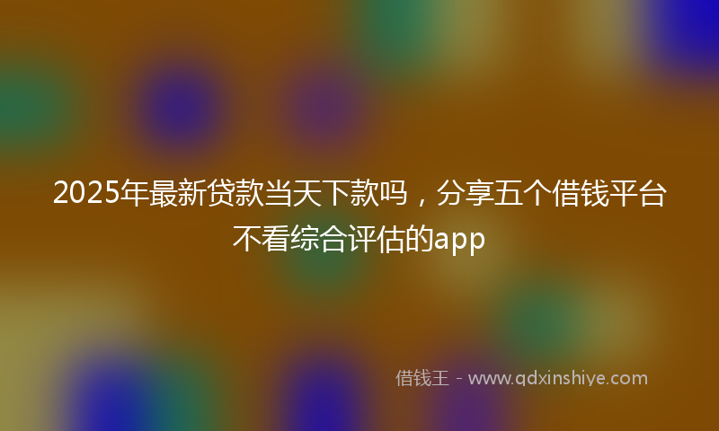 2025年最新贷款当天下款吗，分享五个借钱平台不看综合评估的app