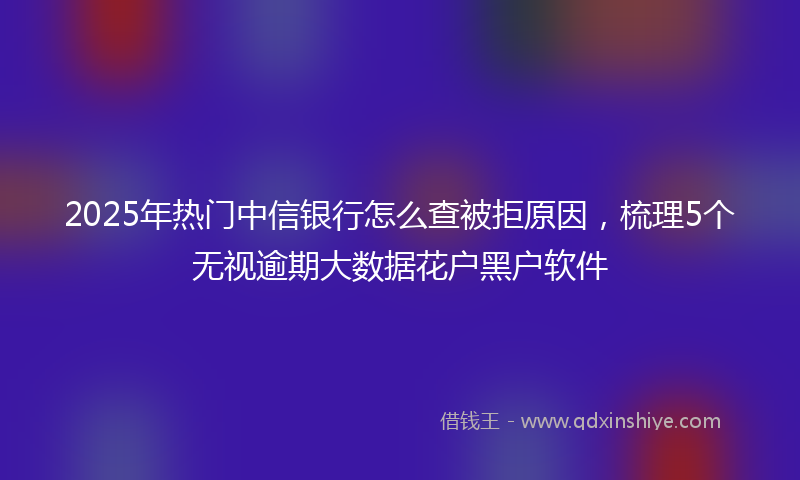2025年热门中信银行怎么查被拒原因，梳理5个无视逾期大数据花户黑户软件