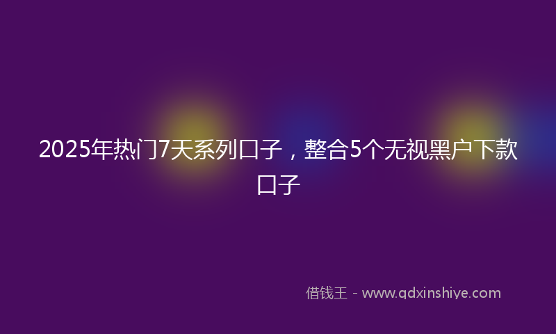 2025年热门7天系列口子，整合5个无视黑户下款口子
