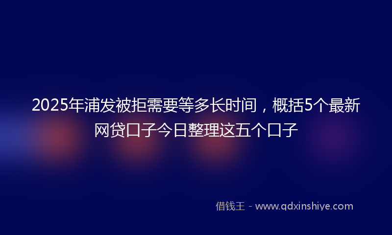 2025年浦发被拒需要等多长时间，概括5个最新网贷口子今日整理这五个口子