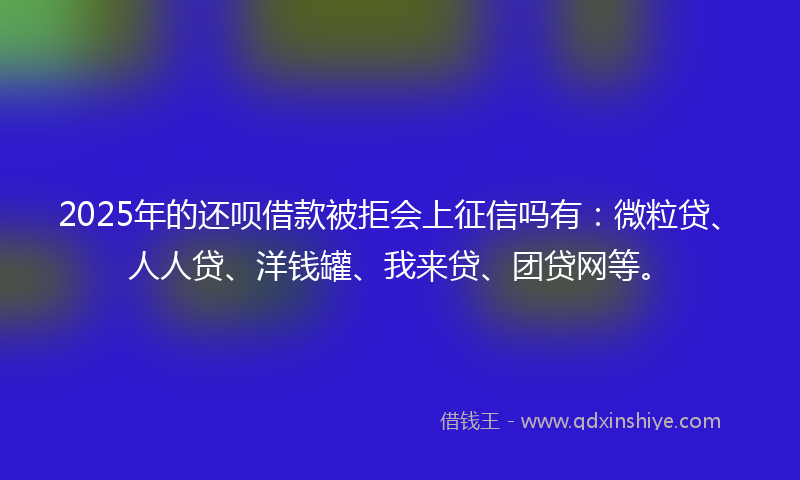 2025年的还呗借款被拒会上征信吗有：微粒贷、人人贷、洋钱罐、我来贷、团贷网等。