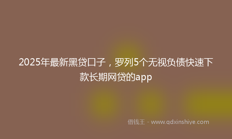 2025年最新黑贷口子，罗列5个无视负债快速下款长期网贷的app