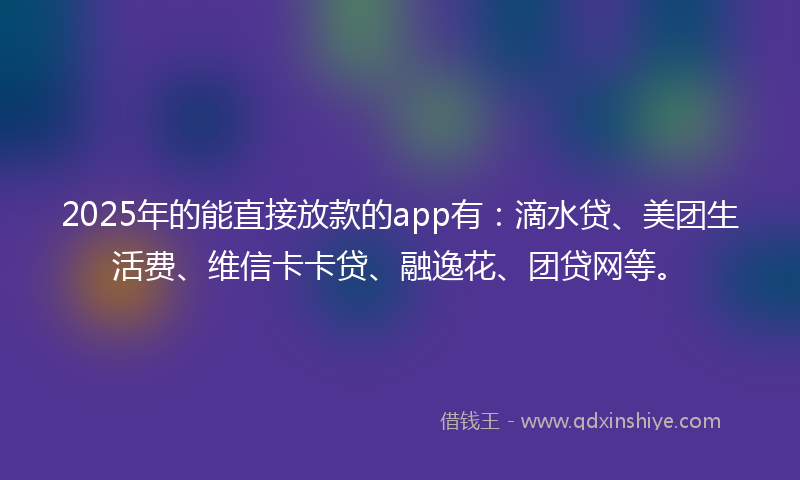 2025年的能直接放款的app有：滴水贷、美团生活费、维信卡卡贷、融逸花、团贷网等。
