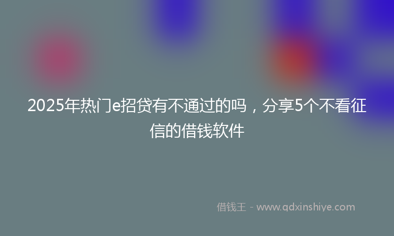 2025年热门e招贷有不通过的吗，分享5个不看征信的借钱软件
