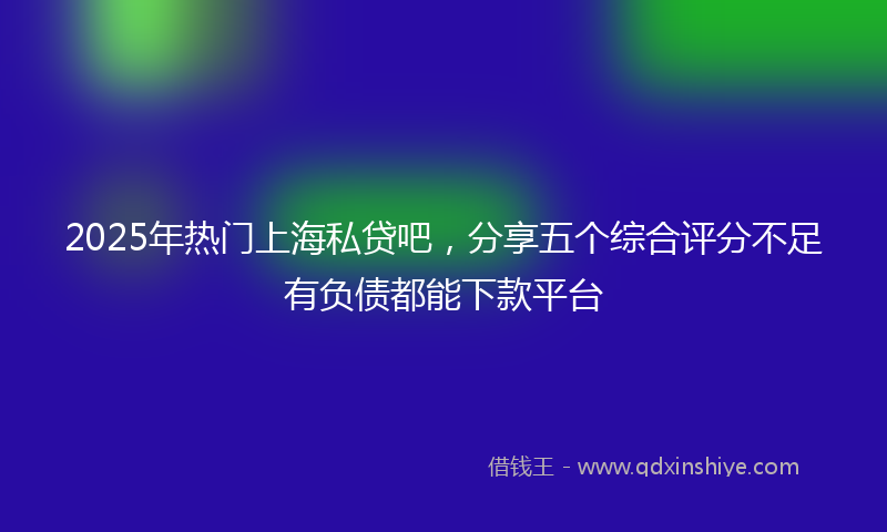 2025年热门上海私贷吧，分享五个综合评分不足有负债都能下款平台