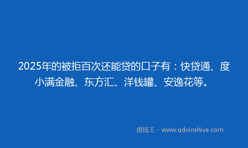 2025年的被拒百次还能贷的口子有：快贷通、度小满金融、东方汇、洋钱罐、安逸花等。
