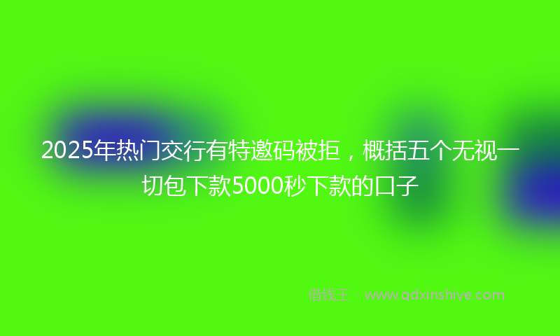 2025年热门交行有特邀码被拒，概括五个无视一切包下款5000秒下款的口子