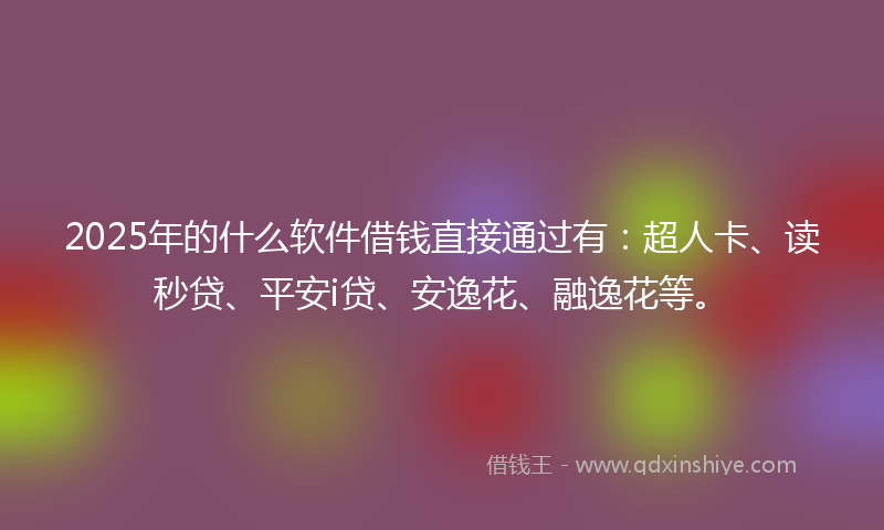 2025年的什么软件借钱直接通过有：超人卡、读秒贷、平安i贷、安逸花、融逸花等。