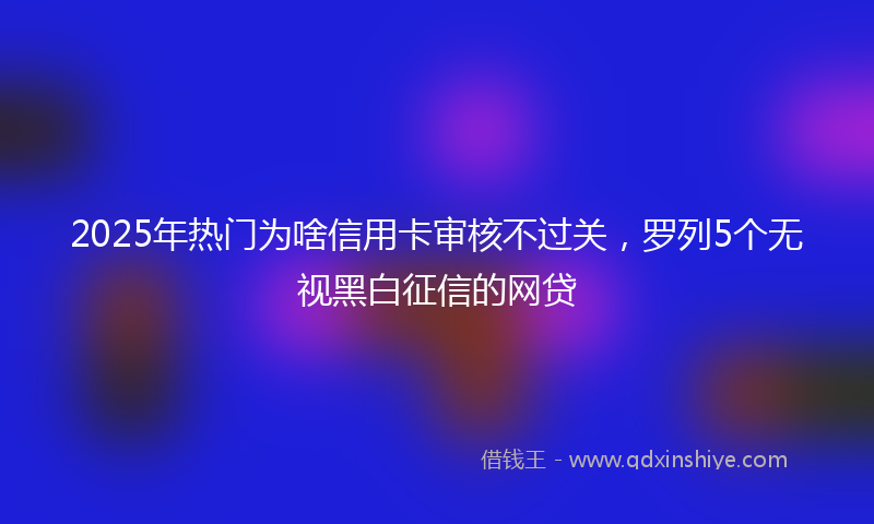 2025年热门为啥信用卡审核不过关，罗列5个无视黑白征信的网贷