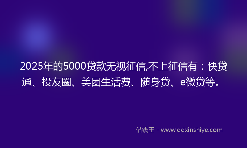 2025年的5000贷款无视征信,不上征信有：快贷通、投友圈、美团生活费、随身贷、e微贷等。