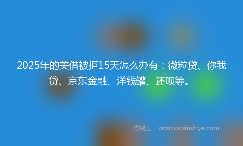 2025年的美借被拒15天怎么办有：微粒贷、你我贷、京东金融、洋钱罐、还呗等。