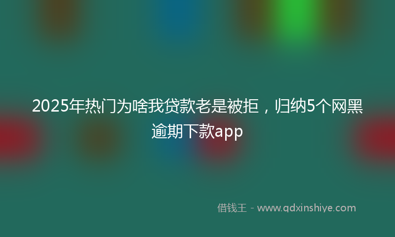 2025年热门为啥我贷款老是被拒，归纳5个网黑逾期下款app