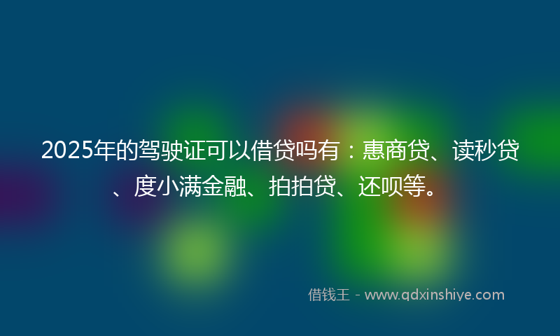 2025年的驾驶证可以借贷吗有：惠商贷、读秒贷、度小满金融、拍拍贷、还呗等。