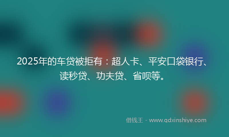 2025年的车贷被拒有：超人卡、平安口袋银行、读秒贷、功夫贷、省呗等。