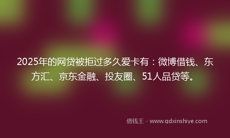2025年的网贷被拒过多久爱卡有：微博借钱、东方汇、京东金融、投友圈、51人品贷等。