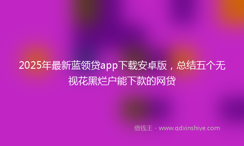 2025年最新蓝领贷app下载安卓版，总结五个无视花黑烂户能下款的网贷