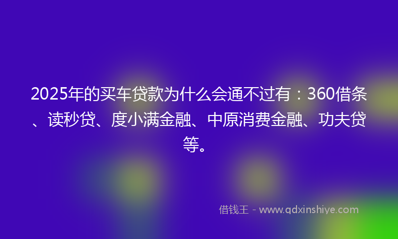 2025年的买车贷款为什么会通不过有：360借条、读秒贷、度小满金融、中原消费金融、功夫贷等。