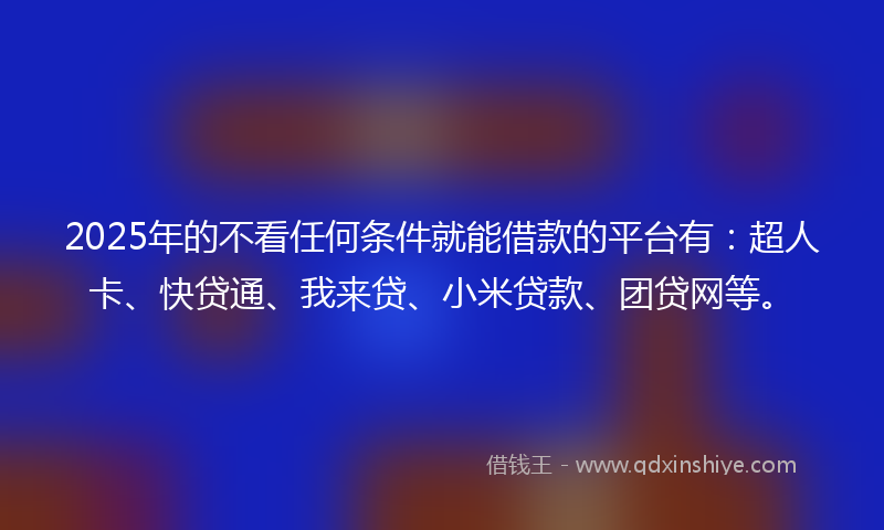 2025年的不看任何条件就能借款的平台有：超人卡、快贷通、我来贷、小米贷款、团贷网等。