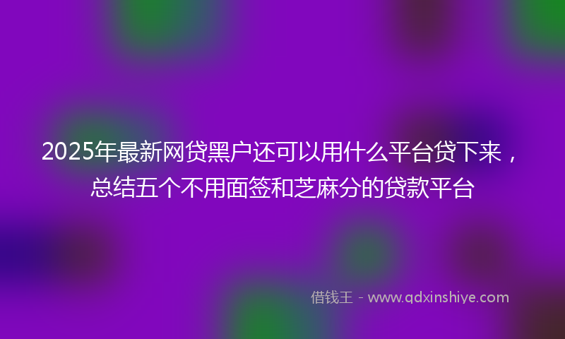 2025年最新网贷黑户还可以用什么平台贷下来，总结五个不用面签和芝麻分的贷款平台