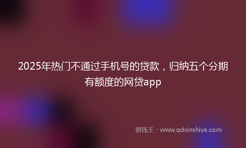 2025年热门不通过手机号的贷款，归纳五个分期有额度的网贷app