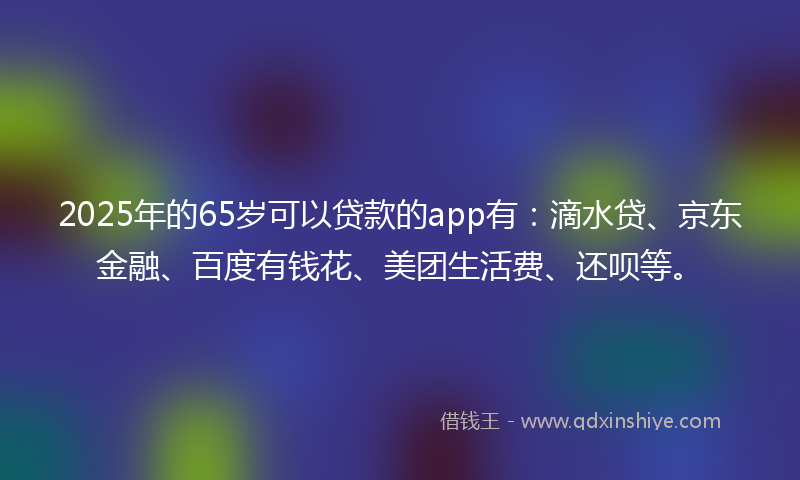 2025年的65岁可以贷款的app有：滴水贷、京东金融、百度有钱花、美团生活费、还呗等。