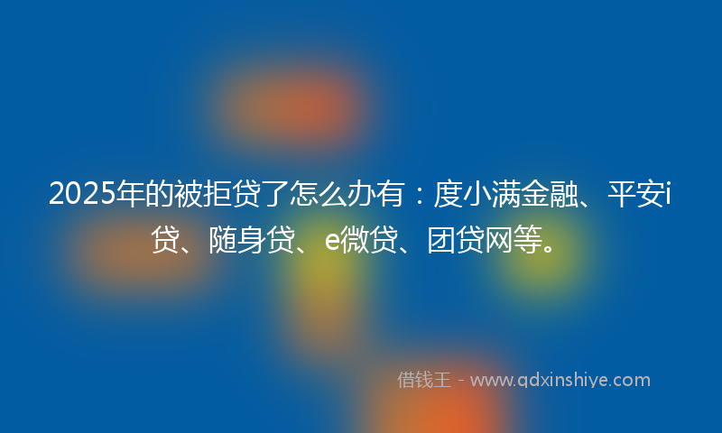 2025年的被拒贷了怎么办有：度小满金融、平安i贷、随身贷、e微贷、团贷网等。