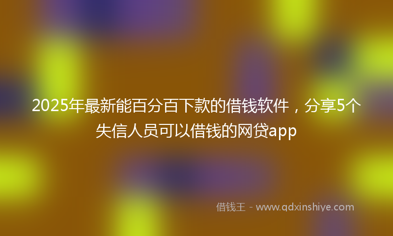 2025年最新能百分百下款的借钱软件，分享5个失信人员可以借钱的网贷app