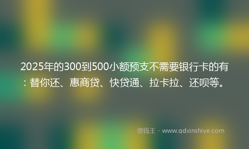 2025年的300到500小额预支不需要银行卡的有：替你还、惠商贷、快贷通、拉卡拉、还呗等。