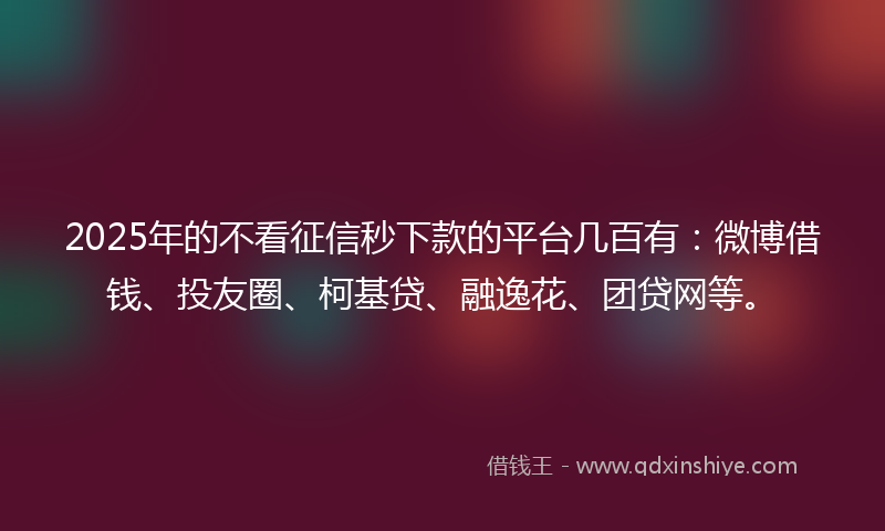 2025年的不看征信秒下款的平台几百有：微博借钱、投友圈、柯基贷、融逸花、团贷网等。