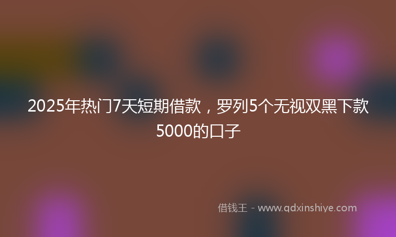 2025年热门7天短期借款，罗列5个无视双黑下款5000的口子