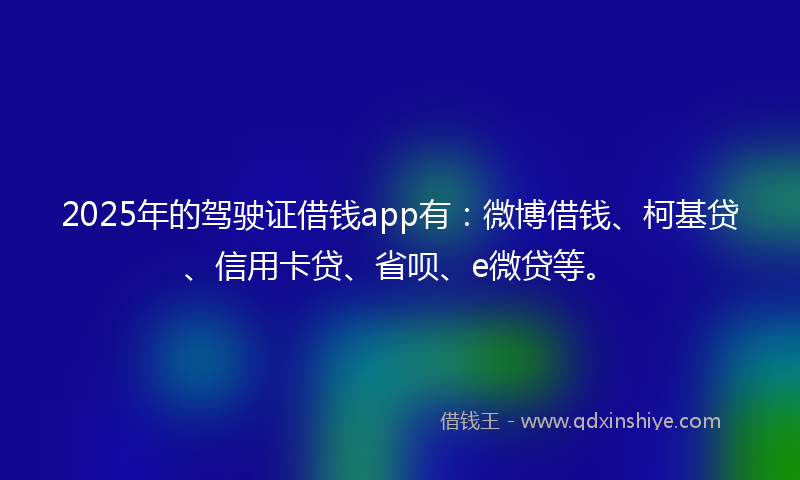 2025年的驾驶证借钱app有：微博借钱、柯基贷、信用卡贷、省呗、e微贷等。
