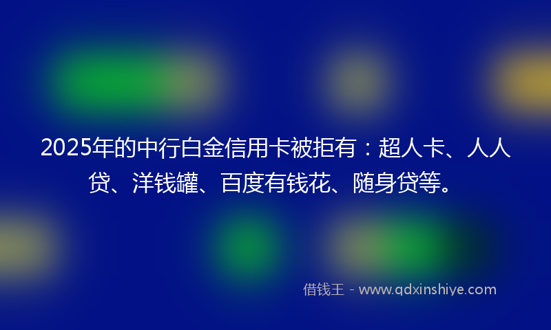 2025年的中行白金信用卡被拒有：超人卡、人人贷、洋钱罐、百度有钱花、随身贷等。