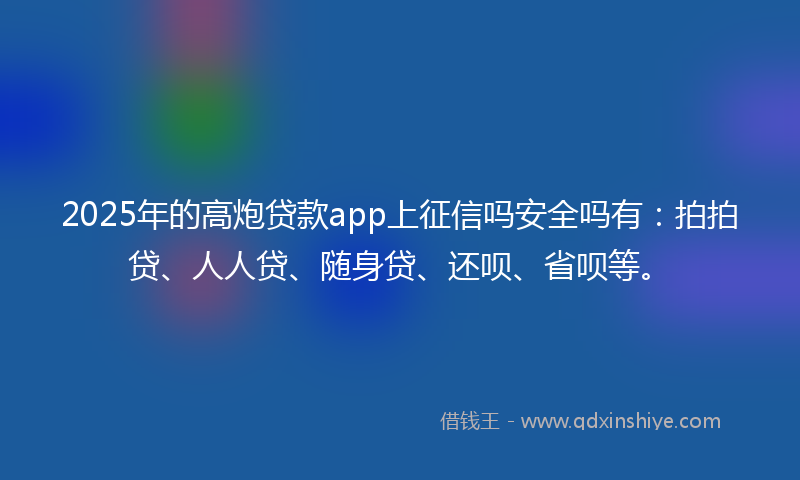 2025年的高炮贷款app上征信吗安全吗有：拍拍贷、人人贷、随身贷、还呗、省呗等。