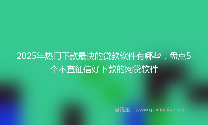 2025年热门下款最快的贷款软件有哪些，盘点5个不查征信好下款的网贷软件