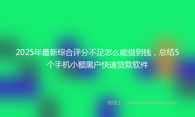 2025年最新综合评分不足怎么能借到钱，总结5个手机小额黑户快速贷款软件