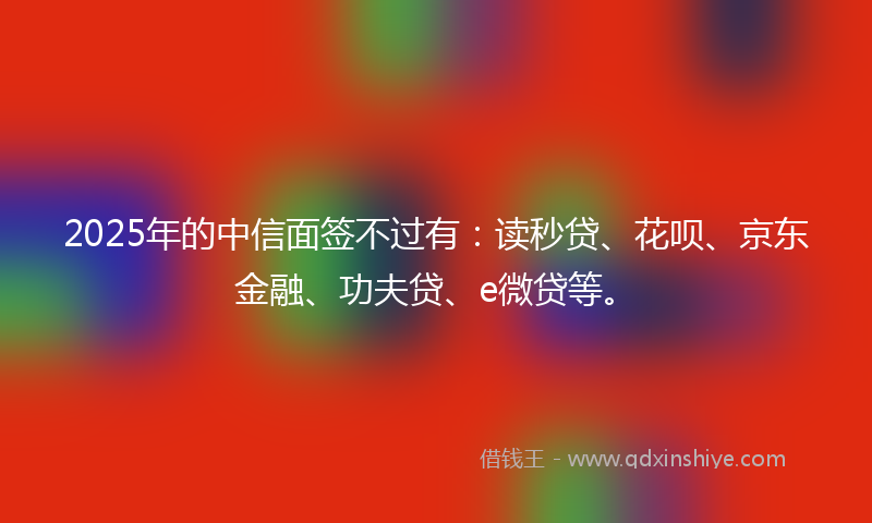 2025年的中信面签不过有：读秒贷、花呗、京东金融、功夫贷、e微贷等。