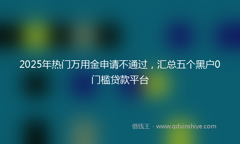 2025年热门万用金申请不通过，汇总五个黑户0门槛贷款平台