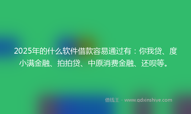 2025年的什么软件借款容易通过有：你我贷、度小满金融、拍拍贷、中原消费金融、还呗等。