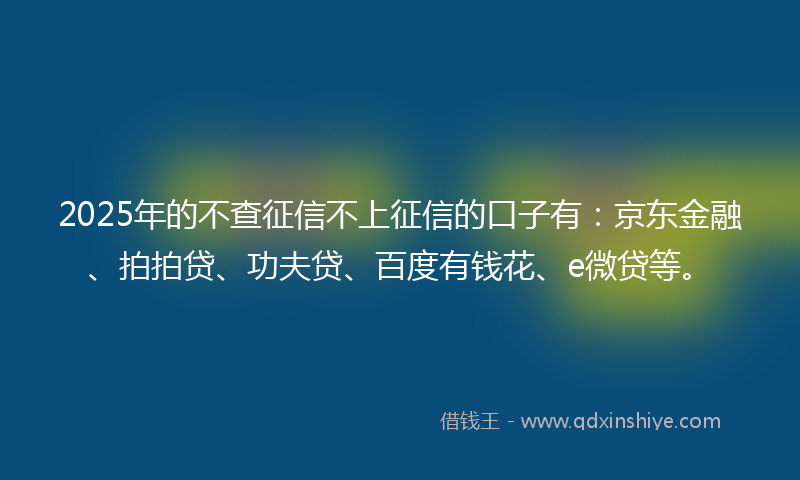 2025年的不查征信不上征信的口子有：京东金融、拍拍贷、功夫贷、百度有钱花、e微贷等。