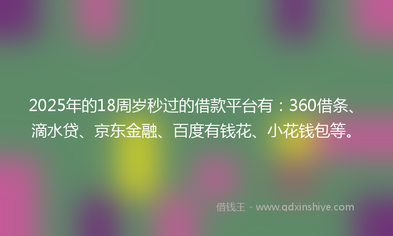 2025年的18周岁秒过的借款平台有：360借条、滴水贷、京东金融、百度有钱花、小花钱包等。