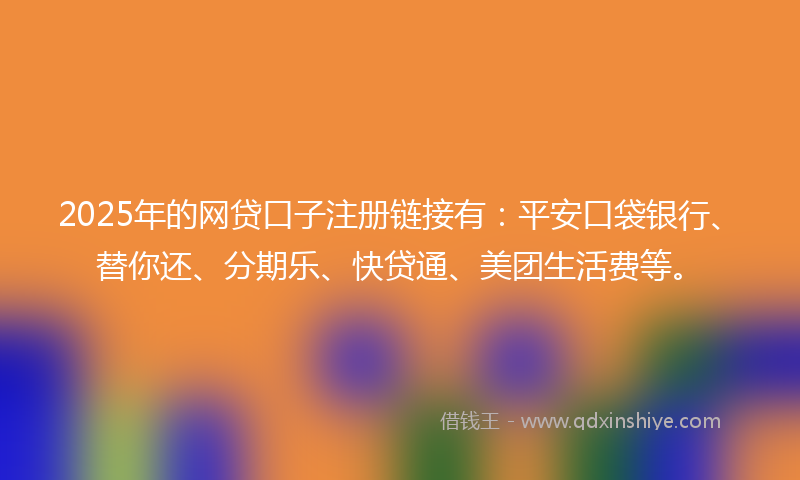 2025年的网贷口子注册链接有：平安口袋银行、替你还、分期乐、快贷通、美团生活费等。