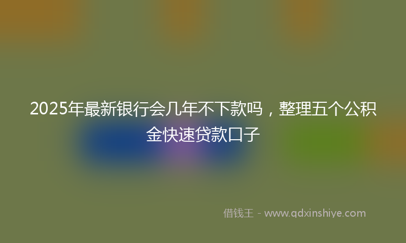 2025年最新银行会几年不下款吗，整理五个公积金快速贷款口子