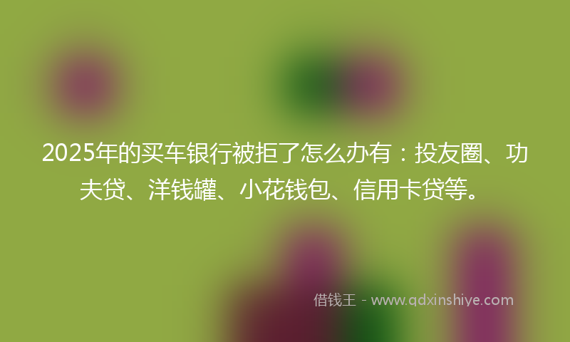 2025年的买车银行被拒了怎么办有：投友圈、功夫贷、洋钱罐、小花钱包、信用卡贷等。