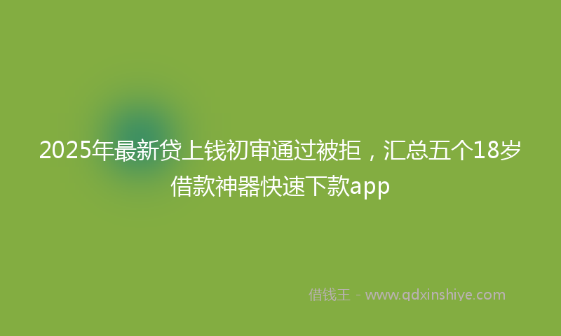 2025年最新贷上钱初审通过被拒，汇总五个18岁借款神器快速下款app