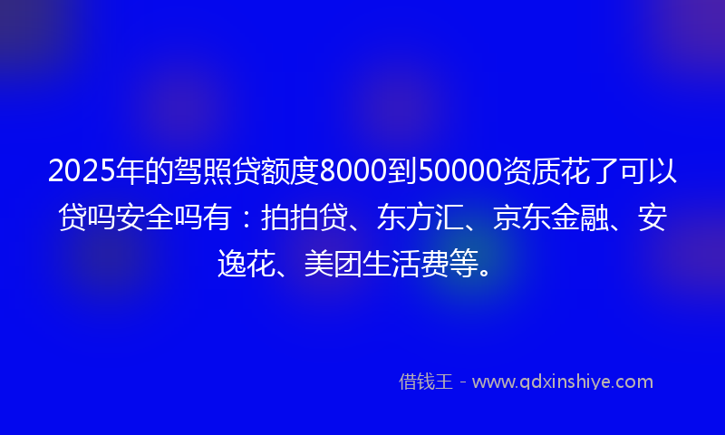 2025年的驾照贷额度8000到50000资质花了可以贷吗安全吗有：拍拍贷、东方汇、京东金融、安逸花、美团生活费等。