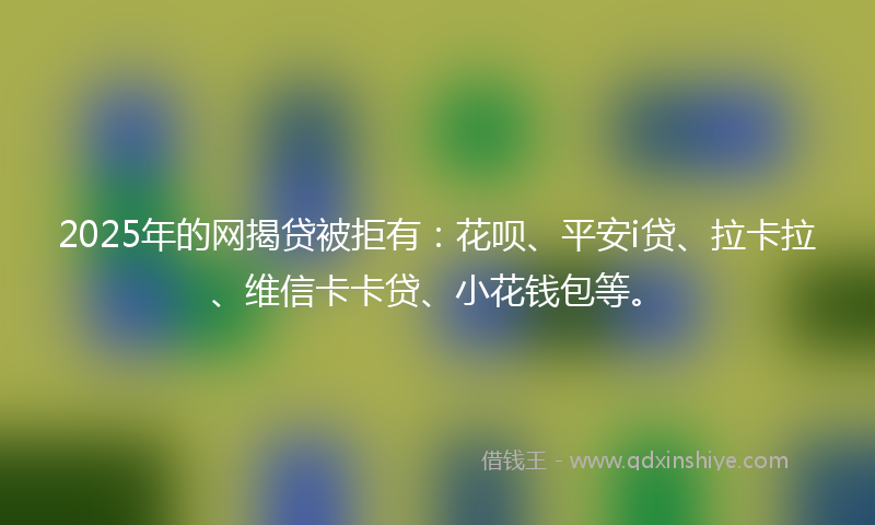 2025年的网揭贷被拒有：花呗、平安i贷、拉卡拉、维信卡卡贷、小花钱包等。